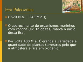 Era Paleozóica ( 570 M.a. – 245 M.a.); O aparecimento de organismos marinhos com concha (ex. trilobites) marca o início desta Era; Por volta 400 M.a. É grande a variedade e quantidade de plantas terrestres pelo que a atmosfera é rica em oxigénio; 