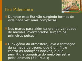 Era Paleozóica Durante esta Era vão surgindo formas de vida cada vez mais complexas; Nos mares para além da grande variedade de animais invertebrados surgem os primeiros peixes; O oxigénio da atmosfera, leva à formação da camada de ozono, que é um filtro contra as radiações nocivas, o que permitiu a conquista do meio terrestre pelos animais (370 M.a.); 