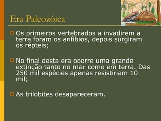 Era Paleozóica Os primeiros vertebrados a invadirem a terra foram os anfíbios, depois surgiram os répteis; No final desta era ocorre uma grande extinção tanto no mar como em terra. Das 250 mil espécies apenas resistiriam 10 mil; As trilobites desapareceram. 