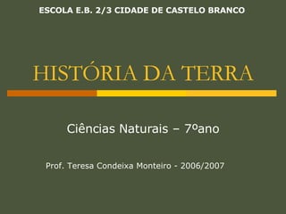 HISTÓRIA DA TERRA Ciências Naturais – 7ºano Prof. Teresa Condeixa Monteiro - 2006/2007 ESCOLA E.B. 2/3 CIDADE DE CASTELO BRANCO 