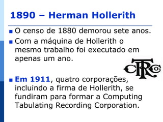 1890 – Herman Hollerith
∎ O censo de 1880 demorou sete anos.
∎ Com a máquina de Hollerith o
  mesmo trabalho foi executado em
  apenas um ano.

∎   Em 1911, quatro corporações,
    incluindo a firma de Hollerith, se
    fundiram para formar a Computing
    Tabulating Recording Corporation.
 