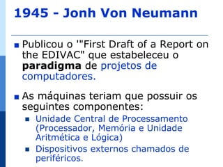 1945 - Jonh Von Neumann

∎   Publicou o '"First Draft of a Report on
    the EDIVAC" que estabeleceu o
    paradigma de projetos de
    computadores.
∎   As máquinas teriam que possuir os
    seguintes componentes:
       Unidade Central de Processamento
        (Processador, Memória e Unidade
        Aritmética e Lógica)
       Dispositivos externos chamados de
        periféricos.
 