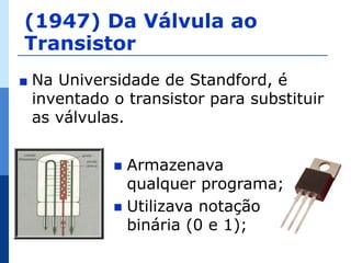 (1947) Da Válvula ao
Transistor
∎   Na Universidade de Standford, é
    inventado o transistor para substituir
    as válvulas.


               Armazenava
                qualquer programa;
               Utilizava notação
                binária (0 e 1);
 