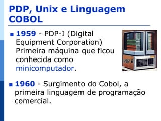 PDP, Unix e Linguagem
COBOL
∎   1959 - PDP-I (Digital
    Equipment Corporation)
    Primeira máquina que ficou
    conhecida como
    minicomputador.

∎   1960 - Surgimento do Cobol, a
    primeira linguagem de programação
    comercial.
 