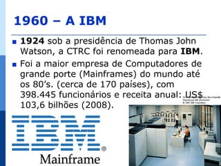 1960 – A IBM
∎   1924 sob a presidência de Thomas John
    Watson, a CTRC foi renomeada para IBM.
∎   Foi a maior empresa de Computadores de
    grande porte (Mainframes) do mundo até
    os 80’s. (cerca de 170 países), com
    398.445 funcionários e receita anual: US$
    103,6 bilhões (2008).
 