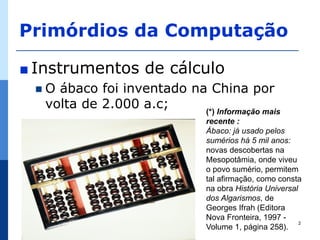 Primórdios da Computação

∎ Instrumentos       de cálculo
 O  ábaco foi inventado na China por
   volta de 2.000 a.c;     (*) Informação mais
                                recente :
                                Ábaco: já usado pelos
                                sumérios há 5 mil anos:
                                novas descobertas na
                                Mesopotâmia, onde viveu
                                o povo sumério, permitem
                                tal afirmação, como consta
                                na obra História Universal
                                dos Algarismos, de
                                Georges Ifrah (Editora
                                Nova Fronteira, 1997 -
                                                           2
                                Volume 1, página 258).
 