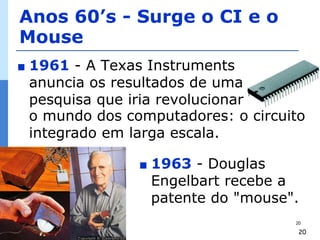 Anos 60’s - Surge o CI e o
Mouse
∎   1961 - A Texas Instruments
    anuncia os resultados de uma
    pesquisa que iria revolucionar
    o mundo dos computadores: o circuito
    integrado em larga escala.

                  ∎   1963 - Douglas
                      Engelbart recebe a
                      patente do "mouse".
                                        20

                                         20
 