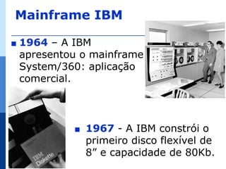 Mainframe IBM

∎   1964 – A IBM
    apresentou o mainframe
    System/360: aplicação
    comercial.



             ∎   1967 - A IBM constrói o
                 primeiro disco flexível de
                 8” e capacidade de 80Kb.
 