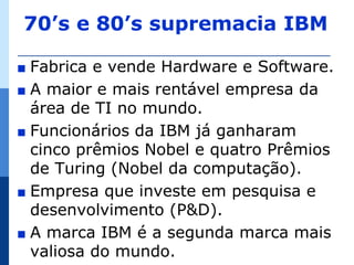 70’s e 80’s supremacia IBM

∎ Fabrica e vende Hardware e Software.
∎ A maior e mais rentável empresa da
  área de TI no mundo.
∎ Funcionários da IBM já ganharam
  cinco prêmios Nobel e quatro Prêmios
  de Turing (Nobel da computação).
∎ Empresa que investe em pesquisa e
  desenvolvimento (P&D).
∎ A marca IBM é a segunda marca mais
  valiosa do mundo.
 