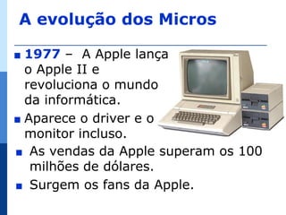 A evolução dos Micros

∎ 1977 – A Apple lança
  o Apple II e
  revoluciona o mundo
  da informática.
∎ Aparece o driver e o
  monitor incluso.
∎ As vendas da Apple superam os 100
   milhões de dólares.
∎ Surgem os fans da Apple.
 