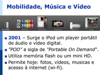 Mobilidade, Música e Vídeo




∎ 2001 – Surge o iPod um player portátil
  de áudio e vídeo digital.
∎ "POD" a sigla de "Portable On Demand“.
∎ Utiliza memória flash ou um mini HD.
∎ Permite hoje: fotos, vídeos, musicas e
  acesso à internet (wi-fi).
 