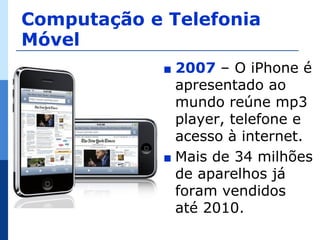 Computação e Telefonia
Móvel
             ∎ 2007 – O iPhone é
               apresentado ao
               mundo reúne mp3
               player, telefone e
               acesso à internet.
             ∎ Mais de 34 milhões
               de aparelhos já
               foram vendidos
               até 2010.
 