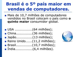 Brasil é o 5º país maior em
 vendas de computadores.
∎   Mais de 10,7 milhões de computadores
    vendidos no Brasil colocam o país como o
    quinto maior consumidor global.

∎   USA ................(64 milhões);
∎   China...............(36 milhões);
∎   Japão...............(13 milhões);
∎   Reino Unido......(11,2 milhões);
∎   Brasil...............(10,7 milhões);
∎   Índia................(6,4 milhões).
 