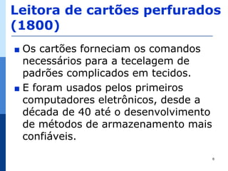 Leitora de cartões perfurados
(1800)
∎ Os cartões forneciam os comandos
  necessários para a tecelagem de
  padrões complicados em tecidos.
∎ E foram usados pelos primeiros
  computadores eletrônicos, desde a
  década de 40 até o desenvolvimento
  de métodos de armazenamento mais
  confiáveis.
                                       6
 