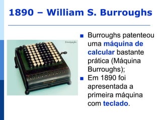 1890 – William S. Burroughs

             ∎   Burroughs patenteou
                 uma máquina de
                 calcular bastante
                 prática (Máquina
                 Burroughs);
             ∎   Em 1890 foi
                 apresentada a
                 primeira máquina
                 com teclado.
 