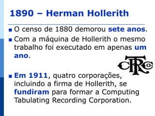 1890 – Herman Hollerith
∎ O censo de 1880 demorou sete anos.
∎ Com a máquina de Hollerith o mesmo
  trabalho foi executado em apenas um
  ano.

∎   Em 1911, quatro corporações,
    incluindo a firma de Hollerith, se
    fundiram para formar a Computing
    Tabulating Recording Corporation.
 
