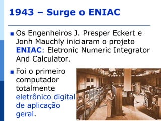1943 – Surge o ENIAC

∎   Os Engenheiros J. Presper Eckert e
    Jonh Mauchly iniciaram o projeto
    ENIAC: Eletronic Numeric Integrator
    And Calculator.
∎   Foi o primeiro
    computador
    totalmente
    eletrônico digital
    de aplicação
    geral.                                14
 