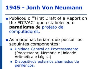 1945 - Jonh Von Neumann

∎   Publicou o '"First Draft of a Report on
    the EDIVAC" que estabeleceu o
    paradigma de projeto de
    computadores.
∎   As máquinas teriam que possuir os
    seguintes componentes:
       Unidade Central de Processamento
        (Processador, Memória e Unidade
        Aritmética e Lógica)
       Dispositivos externos chamados de
        periféricos.
 