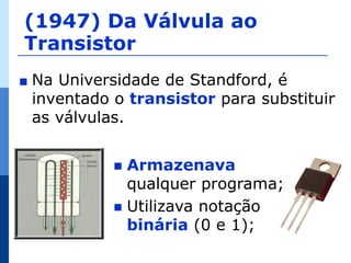 (1947) Da Válvula ao
Transistor
∎   Na Universidade de Standford, é
    inventado o transistor para substituir
    as válvulas.


               Armazenava
                qualquer programa;
               Utilizava notação
                binária (0 e 1);
 