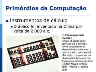 Primórdios da Computação

∎ Instrumentos   de cálculo
 O  ábaco foi inventado na China por
   volta de 2.000 a.c;
                          (*) Informação mais
                          recente :
                          Ábaco: já usado pelos
                          sumérios há 5 mil anos:
                          novas descobertas na
                          Mesopotâmia, onde viveu o
                          povo sumério, permitem tal
                          afirmação, como consta na
                          obra História Universal dos
                          Algarismos, de Georges Ifrah
                          (Editora Nova Fronteira,
                          1997 - Volume 1, página
                          258).
 