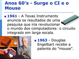 Anos 60’s - Surge o CI e o
Mouse
∎   1961 - A Texas Instruments
    anuncia os resultados de uma
    pesquisa que iria revolucionar
    o mundo dos computadores: o circuito
    integrado em larga escala.

                  ∎   1963 - Douglas
                      Engelbart recebe a
                      patente do "mouse".
 