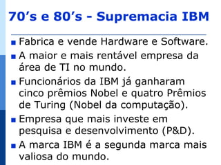 70’s e 80’s - Supremacia IBM
∎ Fabrica e vende Hardware e Software.
∎ A maior e mais rentável empresa da
  área de TI no mundo.
∎ Funcionários da IBM já ganharam
  cinco prêmios Nobel e quatro Prêmios
  de Turing (Nobel da computação).
∎ Empresa que mais investe em
  pesquisa e desenvolvimento (P&D).
∎ A marca IBM é a segunda marca mais
  valiosa do mundo.
 