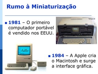Rumo à Miniaturização

∎   1981 – O primeiro
    computador portável
    é vendido nos EEUU.




                    ∎   1984 – A Apple cria
                        o Macintosh e surge
                        a interface gráfica.
 