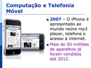 Computação e Telefonia
Móvel
             ∎ 2007 – O iPhone é
               apresentado ao
               mundo reúne mp3
               player, telefone e
               acesso à internet.
             ∎ Mais de 50 milhões
               de aparelhos já
               foram vendidos
               até 2012.
 