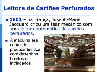 Leitora de Cartões Perfurados

∎   1801 – na França, Joseph-Marie
    Jacquard criou um tear mecânico com
    uma leitora automática de cartões
    perfurados.
∎   A máquina era
    capaz de
    produzir tecidos
    com desenhos
    bonitos e
    intrincados
 