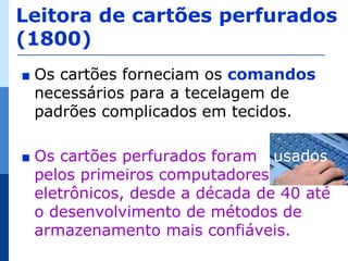 Leitora de cartões perfurados
(1800)
∎   Os cartões forneciam os comandos
    necessários para a tecelagem de
    padrões complicados em tecidos.

∎   Os cartões perfurados foram usados
    pelos primeiros computadores
    eletrônicos, desde a década de 40 até
    o desenvolvimento de métodos de
    armazenamento mais confiáveis.
 