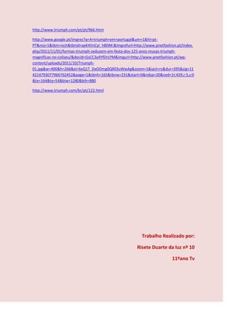http://www.triumph.com/pt/pt/966.html

http://www.google.pt/imgres?q=A+triumph+em+portugal&um=1&hl=pt-
PT&noj=1&tbm=isch&tbnid=qxK4VnCyI_hBDM:&imgrefurl=http://www.pnetfashion.pt/index.
php/2011/11/01/formas-triumph-seduzem-em-festa-dos-125-anos-musas-triumph-
magnificas-no-coliseu/&docid=GsCC3y4YfDrLPM&imgurl=http://www.pnetfashion.pt/wp-
content/uploads/2011/10/Triumph-
01.jpg&w=400&h=266&ei=bxQ1T_DxGOmg0QX03uWwAg&zoom=1&iact=rc&dur=395&sig=11
4214793077966762452&page=1&tbnh=165&tbnw=231&start=0&ndsp=20&ved=1t:429,r:5,s:0
&tx=164&ty=54&biw=1280&bih=880

http://www.triumph.com/br/pt/122.html




                                                       Trabalho Realizado por:

                                                     Risete Duarte da luz nº 10

                                                                      11ºano Tv
 