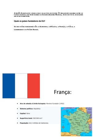 A União Europeia foi criad a com o ob j ctivo de por fim às fre quentes gue rras entre os
                                        e
países vizinhos, que te rm inaram na S egundaGue rra Mundial, te ndo em vis ta assegurar
um a paz durad oura.

Quais os países fundadores da EU?

Os seis países fundadores são a Alemanha, a Bélgica, a França, a Itália, o
Luxemburgo e os Países Baixos.




                                                   França:
   •   Ano de adesão à União Europeia: Membro fundador (1952)


   •   Sistema político: República


   •   Capital: Paris


   •   Superfície total: 550 000 km²


   •   População: 64,3 milhões de habitantes
 