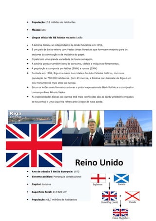 •   População: 2,3 milhões de habitantes


•   Moeda: lats


•   Língua oficial da UE falada no país: Letão


•   A Letónia tornou-se independente da União Soviética em 1991.

•   É um país de baixo-relevo com vastas áreas florestais que fornecem madeira para os

    sectores da construção e da indústria do papel.

•   O país tem uma grande variedade de fauna selvagem.

•   A Letónia produz também bens de consumo, têxteis e máquinas-ferramentas.

•   A população é composta por letões (59%) e russos (29%)

•   Fundada em 1201, Riga é a maior das cidades dos três Estados bálticos, com uma

    população de 730 000 habitantes. Com 43 metros, a Estátua da Liberdade de Riga é um

    dos monumentos mais altos da Europa.

•   Entre os letões mais famosos conta-se o pintor expressionista Mark Rothko e o compositor

    contemporâneo Pēteris Vasks.

•   As especialidades típicas da cozinha letã mais conhecidas são as speķa pīrādziņi (empadas

    de toucinho) e uma sopa fria refrescante à base de nata azeda.




                                          Reino Unido
•   Ano de adesão à União Europeia: 1973

•   Sistema político: Monarquia constitucional


•   Capital: Londres


•   Superfície total: 244 820 km²


•   População: 61,7 milhões de habitantes
 