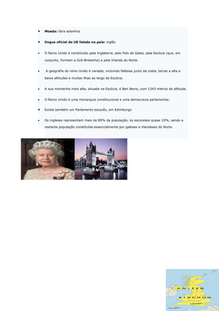 •   Moeda: libra esterlina


•   língua oficial da UE falada no país: inglês


•   O Reino Unido é constituído pela Inglaterra, pelo País de Gales, pela Escócia (que, em

    conjunto, formam a Grã-Bretanha) e pela Irlanda do Norte.


•   A geografia do reino Unido é variada, incluindo falésias junto da costa, terras a alta e

    baixa altitudes e muitas ilhas ao largo da Escócia.


•   A sua montanha mais alta, situada na Escócia, é Ben Nevis, com 1343 metros de altitude.


•   O Reino Unido é uma monarquia constitucional e uma democracia parlamentar.


•   Existe também um Parlamento escocês, em Edimburgo


•   Os ingleses representam mais de 80% da população, os escoceses quase 10%, sendo a

    restante população constituída essencialmente por galeses e irlandeses do Norte.
 