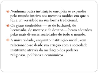 Nenhuma outra instituição européia se expandiu pelo mundo inteiro nos mesmos moldes em que o fez a universidade na sua forma tradicional.  Os graus conferidos — os de bacharel, de licenciado, de mestre e de doutor—foram adotados pelas mais diversas sociedades de todo o mundo.   A universidade, enquanto instituição social, vem relacionado-se desde sua criação com a sociedade instituinte através da mediação dos poderes religiosos, políticos e econômicos.  