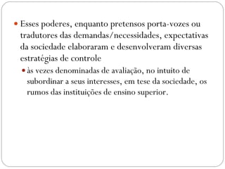 Esses poderes, enquanto pretensos porta-vozes ou tradutores das demandas/necessidades, expectativas da sociedade elaboraram e desenvolveram diversas estratégias de controle às vezes denominadas de avaliação, no intuito de subordinar a seus interesses, em tese da sociedade, os rumos das instituições de ensino superior. 