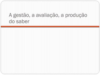 A gestão, a avaliação, a produção do saber 