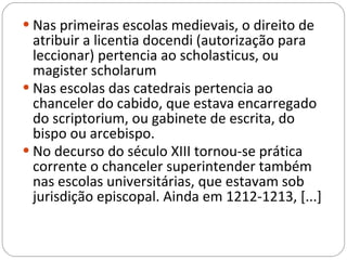 Nas primeiras escolas medievais, o direito de atribuir a licentia docendi (autorização para leccionar) pertencia ao scholasticus, ou magister scholarum Nas escolas das catedrais pertencia ao chanceler do cabido, que estava encarregado do scriptorium, ou gabinete de escrita, do bispo ou arcebispo.  No decurso do século XIII tornou-se prática corrente o chanceler superintender também nas escolas universitárias, que estavam sob jurisdição episcopal. Ainda em 1212-1213, [...] 