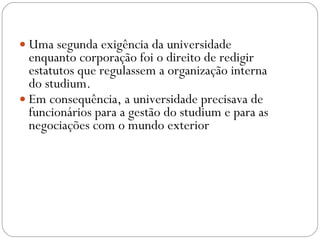Uma segunda exigência da universidade enquanto corporação foi o direito de redigir estatutos que regulassem a organização interna do studium.  Em consequência, a universidade precisava de funcionários para a gestão do studium e para as negociações com o mundo exterior  