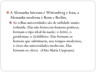A Alemanha luterana é Wittemberg e Iena; a Alemanha moderna é Bonn e Berlim.  As velhas universidades são de utilidade muito reduzida. Elas não fornecem homens práticos; formam o tipo ideal da nação: o  lettré , o  gentleman , o  Gebildeter . Elas formam os homens que substituem, nos tempos modernos, o clero das universidades medievais. Elas formam os  clercs .  (Otto Maria Carpeaux) 