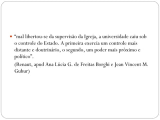 “ mal libertou-se da supervisão da Igreja, a universidade caiu sob o controle do Estado. A primeira exercia um controle mais distante e doutrinário, o segundo, um poder mais próximo e político”.  (Renaut, apud Ana Lúcia G. de Freitas Borghi e Jean Vincent M. Guhur) 