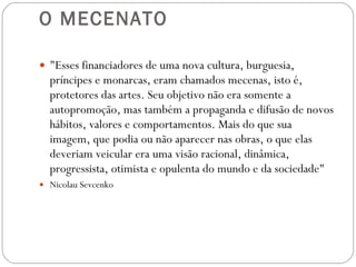 O MECENATO "Esses financiadores de uma nova cultura, burguesia, príncipes e monarcas, eram chamados mecenas, isto é, protetores das artes. Seu objetivo não era somente a autopromoção, mas também a propaganda e difusão de novos hábitos, valores e comportamentos. Mais do que sua imagem, que podia ou não aparecer nas obras, o que elas deveriam veicular era uma visão racional, dinâmica, progressista, otimista e opulenta do  mundo e da sociedade" Nicolau Sevcenko 