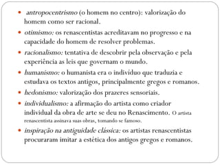   antropocentrismo  (o homem no centro): valorização do homem como ser racional.  otimismo:  os renascentistas acreditavam no progresso e na capacidade do homem de resolver problemas.  racionalismo:  tentativa de descobrir pela observação e pela experiência as leis que governam o mundo.  humanismo:  o humanista era o indivíduo que traduzia e estudava os textos antigos, principalmente gregos e romanos. hedonismo:  valorização dos prazeres sensoriais.  individualismo:  a afirmação do artista como criador individual da obra de arte se deu no Renascimento.  O artista renascentista assinava suas obras, tomando se famoso. inspiração na antiguidade clássica:  os artistas renascentistas procuraram imitar a estética dos antigos gregos e romanos.  