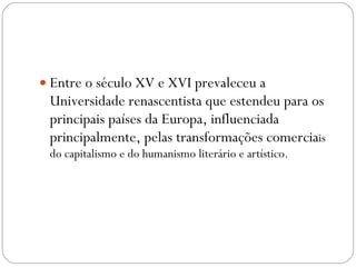 Entre o século XV e XVI prevaleceu a Universidade renascentista que estendeu para os principais países da Europa, influenciada principalmente, pelas transformações comercia is do capitalismo e do humanismo literário e artístico. 