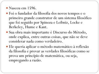 Nasceu em 1596.  Foi o fundador da filosofia dos novos tempos e o primeiro grande construtor de um sistema filosófico que foi seguido por Spinoza e Leibniz, Locke e Berkeley, Hume e Kant.  Sua obra mais importante é Discurso do Método, onde explica, entre outras coisas, que não se deve considerar nada como verdadeiro.  Ele queria aplicar o método matemático à reflexão da filosofia e provar as verdades filosóficas como se prova um princípio de matemática, ou seja, empregando a razão.  
