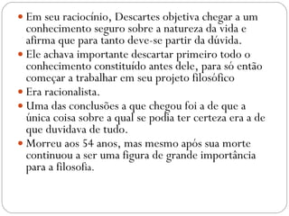 Em seu raciocínio, Descartes objetiva chegar a um conhecimento seguro sobre a natureza da vida e afirma que para tanto deve-se partir da dúvida.  Ele achava importante descartar primeiro todo o conhecimento constituído antes dele, para só então começar a trabalhar em seu projeto filosófico Era racionalista.  Uma das conclusões a que chegou foi a de que a única coisa sobre a qual se podia ter certeza era a de que duvidava de tudo.  Morreu aos 54 anos, mas mesmo após sua morte continuou a ser uma figura de grande importância para a filosof ia. 