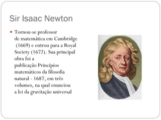 Sir Isaac Newton Tornou-se professor de matemática em Cambridge (1669) e entrou para a Royal   Society (1672). Sua principal obra foi a publicação Princípios matemáticos da filosofia natural - 1687, em três volumes, na qual enunciou a lei da gravitação universal 