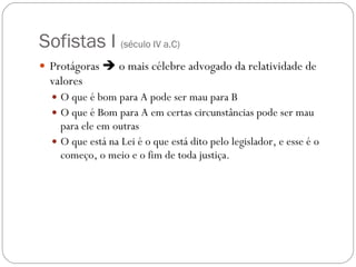 Sofistas I  ( século IV a.C) Protágoras    o mais célebre advogado da relatividade de valores O que é bom para A pode ser mau para B O que é Bom para A em certas circunstâncias pode ser mau para ele em outras O que está na Lei é o que está dito pelo legislador, e esse é o começo, o meio e o fim de toda justiça. 