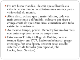 Foi um bispo irlandês. Ele cria que a filosofia e a ciência de seu tempo constituíam uma ameaça para a visão cristã do mundo.  Além disso, achava que o materialismo, cada vez mais consistente e difundido, colocava em risco a crença cristã de que Deus criou e mantém vivo tudo existente na natureza.  Ao mesmo tempo, porém, Berkeley foi um dos mais coerentes representantes do empirismo.  Estudou no Trinity College de Dublin, onde se tornou  fellow  em 1707. Lecionou hebraico, grego e teologia Por esta época, dedicou-se ao estudo sistemático da filosofia (em especial John Locke, Isaac Newton). 