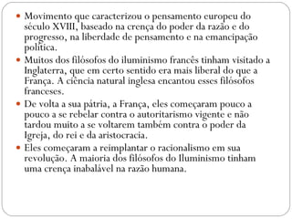 Movimento que caracterizou o pensamento europeu do século XVIII, baseado na crença do poder da razão e do progresso, na liberdade de pensamento e na emancipação política.  Muitos dos filósofos do iluminismo francês tinham visitado a Inglaterra, que em certo sentido era mais liberal do que a França. A ciência natural inglesa encantou esses filósofos franceses.  De volta a sua pátria, a França, eles começaram pouco a pouco a se rebelar contra o autoritarismo vigente e não tardou muito a se voltarem também contra o poder da Igreja, do rei e da aristocracia. Eles começaram a reimplantar o racionalismo em sua revolução. A maioria dos filósofos do Iluminismo tinham uma crença inabalável na razão humana.  